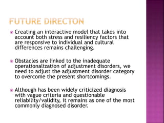  Creating an interactive model that takes into
account both stress and resiliency factors that
are responsive to individual and cultural
differences remains challenging.
 Obstacles are linked to the inadequate
operationalization of adjustment disorders, we
need to adjust the adjustment disorder category
to overcome the present shortcomings.
 Although has been widely criticized diagnosis
with vague criteria and questionable
reliability/validity, it remains as one of the most
commonly diagnosed disorder.
 