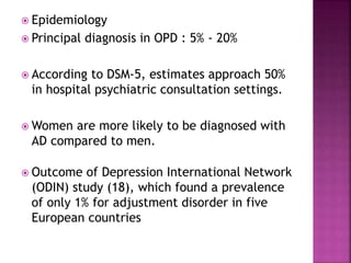  Epidemiology
 Principal diagnosis in OPD : 5% - 20%
 According to DSM-5, estimates approach 50%
in hospital psychiatric consultation settings.
 Women are more likely to be diagnosed with
AD compared to men.
 Outcome of Depression International Network
(ODIN) study (18), which found a prevalence
of only 1% for adjustment disorder in five
European countries
 