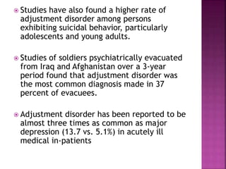  Studies have also found a higher rate of
adjustment disorder among persons
exhibiting suicidal behavior, particularly
adolescents and young adults.
 Studies of soldiers psychiatrically evacuated
from Iraq and Afghanistan over a 3-year
period found that adjustment disorder was
the most common diagnosis made in 37
percent of evacuees.
 Adjustment disorder has been reported to be
almost three times as common as major
depression (13.7 vs. 5.1%) in acutely ill
medical in-patients
 