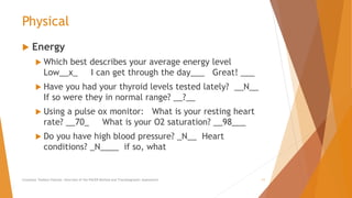 Physical
 Energy
 Which best describes your average energy level
Low__x_ I can get through the day___ Great! ___
 Have you had your thyroid levels tested lately? __N__
If so were they in normal range? __?__
 Using a pulse ox monitor: What is your resting heart
rate? __70_ What is your O2 saturation? __98___
 Do you have high blood pressure? _N__ Heart
conditions? _N____ if so, what
Counselor Toolbox Podcast: Overview of the PACER Method and Transdiagnostic Assessment 11
 
