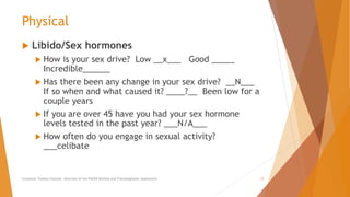 Physical
 Libido/Sex hormones
 How is your sex drive? Low __x___ Good _____
Incredible______
 Has there been any change in your sex drive? __N___
If so when and what caused it? ____?__ Been low for a
couple years
 If you are over 45 have you had your sex hormone
levels tested in the past year? ___N/A___
 How often do you engage in sexual activity?
___celibate
Counselor Toolbox Podcast: Overview of the PACER Method and Transdiagnostic Assessment 12
 