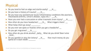 Physical
 Do you tend to feel on edge and startle easily? ___N___
 Do you have a history of trauma? ____N___
 Do you have any autoimmune issues/inflammatory conditions like psoriasis,
rheumatoid arthritis, Chron’s disease, lupus etc.? ___N_
 Have you ever had a concussion or other traumatic brain injury? ___N_____
 How often do you have headaches? ____N__ What triggers them? __
 What helps them go away? _________
 Do you ever see spots or floaties when you get a headache? __
 Do you get migraines? ___N_____
 How often do you drink alcohol? _daily_ What do you drink? Beer/wine
_none_
 Do you gamble or play the lottery? __N___ How much money do you
spend on it each week? _______
Counselor Toolbox Podcast: Overview of the PACER Method and Transdiagnostic Assessment
13
 
