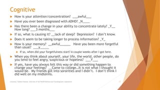 Cognitive
 How is your attention/concentration? ___awful___
 Have you ever been diagnosed with ADHD? _N____
 Has there been a change in your ability to concentrate lately? _Y__
How long? ___3 months___
 If so, what is causing it? __lack of sleep? Depression? I don’t know.
 Does it seem to be taking longer to process information? _Y_
 How is your memory? __awful______ Have you been more forgetful
than usual? ___y_____
 If so, when did your forgetfulness start? A couple weeks after I got here.
 When you think about yourself, your life, the world, other people, do
you tend to feel angry, suspicious or hopeless? ___Y___
 If yes, have you always felt this way or did something happen to
change your feelings? __Came to college…It is not what I thought it
would be. My friends got into sororities and I didn’t. I don’t think I
did well on my midterms.
Counselor Toolbox Podcast: Overview of the PACER Method and Transdiagnostic Assessment 17
 