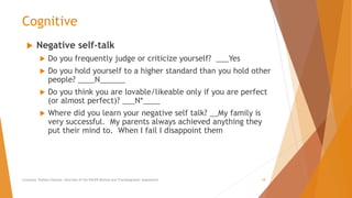 Cognitive
 Negative self-talk
 Do you frequently judge or criticize yourself? ___Yes
 Do you hold yourself to a higher standard than you hold other
people? ____N______
 Do you think you are lovable/likeable only if you are perfect
(or almost perfect)? ___N*____
 Where did you learn your negative self talk? __My family is
very successful. My parents always achieved anything they
put their mind to. When I fail I disappoint them
Counselor Toolbox Podcast: Overview of the PACER Method and Transdiagnostic Assessment 18
 