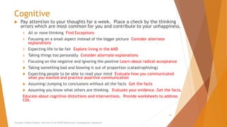 Cognitive
 Pay attention to your thoughts for a week. Place a check by the thinking
errors which are most common for you and contribute to your unhappiness.
X All or none thinking Find Exceptions
X Focusing on a small aspect instead of the bigger picture Consider alternate
explanations
X Expecting life to be fair Explore living in the AND
X Taking things too personally Consider alternate explanations
X Focusing on the negative and ignoring the positive Learn about radical acceptance
 Taking something bad and blowing it out of proportion (catastrophizing)
 Expecting people to be able to read your mind Evaluate how you communicated
what you wanted and practice assertive communication
 Assuming/Jumping to conclusions without all the facts Get the facts
 Assuming you know what others are thinking. Evaluate your evidence. Get the facts.
Educate about cognitive distortions and interventions. Provide worksheets to address
CDs.
Counselor Toolbox Podcast: Overview of the PACER Method and Transdiagnostic Assessment
19
 