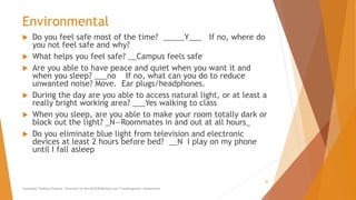 Environmental
 Do you feel safe most of the time? _____Y___ If no, where do
you not feel safe and why?
 What helps you feel safe? __Campus feels safe
 Are you able to have peace and quiet when you want it and
when you sleep? ___no If no, what can you do to reduce
unwanted noise? Move. Ear plugs/headphones.
 During the day are you able to access natural light, or at least a
really bright working area? ___Yes walking to class
 When you sleep, are you able to make your room totally dark or
block out the light? _N—Roommates in and out at all hours_
 Do you eliminate blue light from television and electronic
devices at least 2 hours before bed? __N I play on my phone
until I fall asleep
Counselor Toolbox Podcast: Overview of the PACER Method and Transdiagnostic Assessment
22
 
