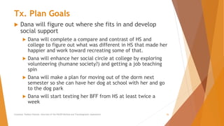 Tx. Plan Goals
 Dana will figure out where she fits in and develop
social support
 Dana will complete a compare and contrast of HS and
college to figure out what was different in HS that made her
happier and work toward recreating some of that.
 Dana will enhance her social circle at college by exploring
volunteering (humane society?) and getting a job teaching
spin
 Dana will make a plan for moving out of the dorm next
semester so she can have her dog at school with her and go
to the dog park
 Dana will start texting her BFF from HS at least twice a
week
Counselor Toolbox Podcast: Overview of the PACER Method and Transdiagnostic Assessment 26
 