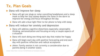 Tx. Plan Goals
 Dana will improve her sleep
 Dana will get ear plugs or noise cancelling headphones and a sleep
mask to help her stay asleep despite the noise in the dorm to
improve her energy and focus throughout the day
 Dana will add a blue light filter to her phone to help with sleep
 Dana will reduce her anxiety and depression
 Dana will address cognitive distortions especially catastrophic
thinking, personalization and focusing on only a couple aspects of
a situation
 Dana will start doing one thing each day that makes her happy
 Dana will begin each day with positive forecasting and end each
day with positive reflection and radical acceptance
 (Note: Family session is not currently a consideration due to
parents being in another state)
Counselor Toolbox Podcast: Overview of the PACER Method and Transdiagnostic Assessment 28
 