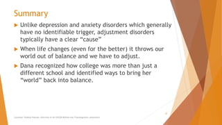 Summary
 Unlike depression and anxiety disorders which generally
have no identifiable trigger, adjustment disorders
typically have a clear “cause”
 When life changes (even for the better) it throws our
world out of balance and we have to adjust.
 Dana recognized how college was more than just a
different school and identified ways to bring her
“world” back into balance.
Counselor Toolbox Podcast: Overview of the PACER Method and Transdiagnostic Assessment
32
 