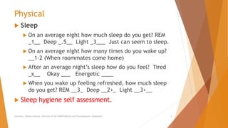 Physical
 Sleep
 On an average night how much sleep do you get? REM
_1__ Deep _.5__ Light _3___ Just can seem to sleep.
 On an average night how many times do you wake up?
__1-2 (When roommates come home)
 After an average night’s sleep how do you feel? Tired
_x__ Okay ___ Energetic ____
 When you wake up feeling refreshed, how much sleep
do you get? REM __3_ Deep __2+_ Light __3+__
 Sleep hygiene self assessment.
Counselor Toolbox Podcast: Overview of the PACER Method and Transdiagnostic Assessment 5
 