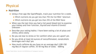 Physical
 Nutrition
 Using a free app like SparkPeople, track your nutrition for a week.
 Which nutrients do you get less than 75% the full RDA? Selenium
 Which nutrients do you get less than 25% of the RDA? None
 When was the last time you had a full panel blood test to examine
your kidney and liver function, thyroid and vitamin D levels?
Unknown
 Describe your eating habits: I have been eating a lot of pizza and
Jimmy Johns lately
 Do you eat due to stress or for comfort when you are upset? yes
 Do you drink at least 64 ounces of noncaffeinated, nonalcoholic
beverages each day? yes
 How much caffeine do you have on an average day? (100-150
mg/8oz of regular coffee; 35-50 mg/8oz of soda) ~600mg
Counselor Toolbox Podcast: Overview of the PACER Method and Transdiagnostic Assessment
6
 