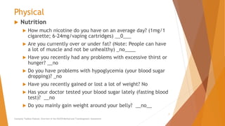 Physical
 Nutrition
 How much nicotine do you have on an average day? (1mg/1
cigarette; 6-24mg/vaping cartridges) __0___
 Are you currently over or under fat? (Note: People can have
a lot of muscle and not be unhealthy) _no____
 Have you recently had any problems with excessive thirst or
hunger? __no
 Do you have problems with hypoglycemia (your blood sugar
dropping)? _no
 Have you recently gained or lost a lot of weight? No
 Has your doctor tested your blood sugar lately (fasting blood
test)? __no
 Do you mainly gain weight around your belly? __no__
Counselor Toolbox Podcast: Overview of the PACER Method and Transdiagnostic Assessment
7
 