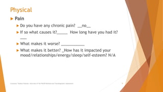 Physical
 Pain
 Do you have any chronic pain? __no__
 If so what causes it?_____ How long have you had it?
___
 What makes it worse? ___________
 What makes it better? _How has it impacted your
mood/relationships/energy/sleep/self-esteem? N/A
Counselor Toolbox Podcast: Overview of the PACER Method and Transdiagnostic Assessment 9
 