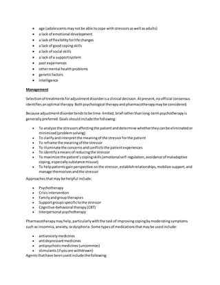  age (adolescentsmaynotbe able tocope withstressorsaswell asadults)
 a lack of emotional development
 a lack of flexibilityforlife changes
 a lack of good copingskills
 a lack of social skills
 a lack of a supportsystem
 past experiences
 othermental healthproblems
 geneticfactors
 intelligence
Management
Selectionof treatmentsforadjustmentdisorderisa clinical decision.Atpresent,noofficial consensus
identifiesanoptimal therapy.Bothpsychological therapyandpharmacotherapymaybe considered.
Because adjustmentdisordertendstobe time-limited,brief ratherthanlong-termpsychotherapyis
generallypreferred.Goalsshouldinclude the following:
 To analyze the stressorsaffectingthe patientanddetermine whethertheycanbe eliminatedor
minimized(problemsolving)
 To clarifyandinterpretthe meaningof the stressorforthe patient
 To reframe the meaningof the stressor
 To illuminatethe concernsandconflictsthe patientexperiences
 To identifyameansof reducingthe stressor
 To maximize the patient’scopingskills(emotionalself-regulation,avoidance of maladaptive
coping,especiallysubstancemisuse)
 To helppatientsgainperspective onthe stressor,establishrelationships,mobilize support,and
manage themselvesandthe stressor
Approachesthatmay be helpful include:
 Psychotherapy
 Crisisintervention
 Familyandgrouptherapies
 Supportgroupsspecifictothe stressor
 Cognitive-behavioral therapy(CBT)
 Interpersonal psychotherapy
Pharmacotherapymayhelp,particularlywiththe taskof improvingcopingbymoderatingsymptoms
such as insomnia,anxiety,ordysphoria. Some typesof medicationsthatmaybe usedinclude:
 antianxietymedicines
 antidepressantmedicines
 antipsychoticmedicines(uncommon)
 stimulants(if youare withdrawn)
Agentsthathave beenusedinclude the following:
 