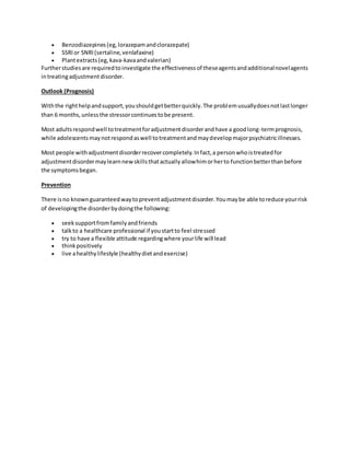  Benzodiazepines(eg,lorazepamandclorazepate)
 SSRIor SNRI(sertaline,venlafaxine)
 Plantextracts(eg, kava-kavaandvalerian)
Furtherstudiesare requiredtoinvestigate the effectivenessof theseagentsandadditionalnovelagents
intreatingadjustmentdisorder.
Outlook (Prognosis)
Withthe righthelpandsupport,youshouldgetbetterquickly.The problemusuallydoesnotlastlonger
than 6 months,unlessthe stressorcontinuestobe present.
Most adultsrespondwell totreatmentforadjustmentdisorderandhave a goodlong-termprognosis,
while adolescentsmaynotrespondaswell totreatmentandmaydevelopmajorpsychiatricillnesses.
Most people withadjustmentdisorderrecovercompletely.Infact,a personwhoistreatedfor
adjustmentdisordermaylearnnewskillsthatactuallyallowhimorherto functionbetterthanbefore
the symptomsbegan.
Prevention
There isno knownguaranteedwaytopreventadjustmentdisorder.Youmaybe able toreduce yourrisk
of developingthe disorderbydoingthe following:
 seeksupportfromfamilyandfriends
 talkto a healthcare professional if youstartto feel stressed
 try to have a flexible attitude regardingwhere yourlife will lead
 thinkpositively
 live ahealthylifestyle (healthydietandexercise)
 