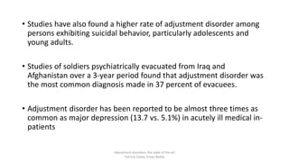 • Studies have also found a higher rate of adjustment disorder among
persons exhibiting suicidal behavior, particularly adolescents and
young adults.
• Studies of soldiers psychiatrically evacuated from Iraq and
Afghanistan over a 3-year period found that adjustment disorder was
the most common diagnosis made in 37 percent of evacuees.
• Adjustment disorder has been reported to be almost three times as
common as major depression (13.7 vs. 5.1%) in acutely ill medical in-
patients
Adjustment disorders: the state of the art
Patricia Casey, Susan Bailey
 