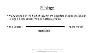 Etiology
• Many authors in the field of adjustment disorders criticize the idea of
linking a single stressor to a symptom complex.
• The stressor The individual
Interaction
Kaplan and Sadock's Comprehensive Textbook of Psychiatry, 9E
Adjustment disorders: the state of the art
 