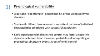 Psychological vulnerability1)
• A person’s “ego strength” determines his or her vulnerability to
stressors.
• Studies of children have revealed a consistent pattern of individual
characteristics associated with successful adaptation.
• Early experience with diminished control may foster a cognitive
style characterized by an increased probability of interpreting or
processing subsequent events as out of one’s control
 