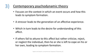 3) Contemporary psychodynamic theory
• Focuses on the context in which an event occurs and how this
leads to symptom formation.
• A stressor leads to the generation of an affective experience.
• Which in turn leads to the desire for understanding of this
affect.
• If others fail to attune to this affect but rather criticize, reject,
or neglect the individual, then he or she is left to cope on his or
her own, leading to symptom formation.
Kaplan and Sadock's Comprehensive Textbook of Psychiatry, 9E
 