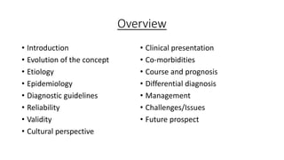 Overview
• Introduction
• Evolution of the concept
• Etiology
• Epidemiology
• Diagnostic guidelines
• Reliability
• Validity
• Cultural perspective
• Clinical presentation
• Co-morbidities
• Course and prognosis
• Differential diagnosis
• Management
• Challenges/Issues
• Future prospect
 