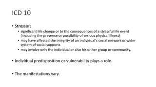 ICD 10
• Stressor:
• significant life change or to the consequences of a stressful life event
(including the presence or possibility of serious physical illness)
• may have affected the integrity of an individual's social network or wider
system of social supports
• may involve only the individual or also his or her group or community.
• Individual predisposition or vulnerability plays a role.
• The manifestations vary.
 