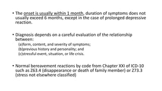 • The onset is usually within 1 month, duration of symptoms does not
usually exceed 6 months, except in the case of prolonged depressive
reaction.
• Diagnosis depends on a careful evaluation of the relationship
between:
(a)form, content, and severity of symptoms;
(b)previous history and personality; and
(c)stressful event, situation, or life crisis.
• Normal bereavement reactions by code from Chapter XXI of ICD-10
such as Z63.4 (disappearance or death of family member) or Z73.3
(stress not elsewhere classified)
 