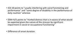 • ICD-10 points to "usually interfering with social functioning and
performance" and "some degree of disability in the performance of
daily routines" whereas
• DSM-IV/5 points to "marked distress that is in excess of what would
be expected given the nature of the stressor by significant
impairment in social or occupational functioning“
• Difference of onset duration.
 
