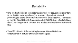 Reliability
• One study showed an interrater agreement for adjustment disorders
to be 0.05 (p = not significant) in a survey of psychiatrists and
psychologists using 27 child and adolescent case histories. The results
of the UK–World Health Organization (UK-WHO) study of reliability of
the ICD-9 categories in children and adolescents were consistent with
this.
• The difficulties in differentiating between AD and MDD are
underscored in a study of Malt and colleagues.
Kaplan and Sadock's Comprehensive Textbook of Psychiatry, 9E
 