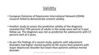 Validity
• European Outcome of Depression International Network (ODIN)
research failed to demonstrate content validity.
• Another study to assess the predictive validity of the diagnosis
revealed that 79% percent of adults in the study were well at 5-year
follow-up. The diagnosis was not as predictive for adolescents with 57
percent well at 5 years
• As per the findings of a recent study, patients with adjustment
disorders had higher mental quality-of-life scores than patients with
major depressive disorder but lower than patients without mental
disorder.
Kaplan and Sadock's Comprehensive Textbook of Psychiatry, 9E
 