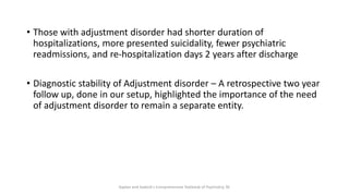 • Those with adjustment disorder had shorter duration of
hospitalizations, more presented suicidality, fewer psychiatric
readmissions, and re-hospitalization days 2 years after discharge
• Diagnostic stability of Adjustment disorder – A retrospective two year
follow up, done in our setup, highlighted the importance of the need
of adjustment disorder to remain a separate entity.
Kaplan and Sadock's Comprehensive Textbook of Psychiatry, 9E
 