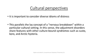 Cultural perspectives
• It is important to consider diverse idioms of distress
• This parallels the lay concept of a “nervous breakdown” within a
particular cultural setting. In this sense, the adjustment disorders
share features with other culture-bound syndromes such as susto,
koro, and Arctic hysteria.
Kaplan and Sadock's Comprehensive Textbook of Psychiatry, 9E
 