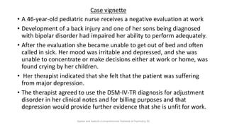 • A 46-year-old pediatric nurse receives a negative evaluation at work
• Development of a back injury and one of her sons being diagnosed
with bipolar disorder had impaired her ability to perform adequately.
• After the evaluation she became unable to get out of bed and often
called in sick. Her mood was irritable and depressed, and she was
unable to concentrate or make decisions either at work or home, was
found crying by her children.
• Her therapist indicated that she felt that the patient was suffering
from major depression.
• The therapist agreed to use the DSM-IV-TR diagnosis for adjustment
disorder in her clinical notes and for billing purposes and that
depression would provide further evidence that she is unfit for work.
Case vignette
Kaplan and Sadock's Comprehensive Textbook of Psychiatry, 9E
 