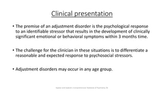 Clinical presentation
• The premise of an adjustment disorder is the psychological response
to an identifiable stressor that results in the development of clinically
significant emotional or behavioral symptoms within 3 months time.
• The challenge for the clinician in these situations is to differentiate a
reasonable and expected response to psychosocial stressors.
• Adjustment disorders may occur in any age group.
Kaplan and Sadock's Comprehensive Textbook of Psychiatry, 9E
 