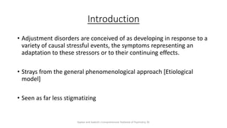 Introduction
• Adjustment disorders are conceived of as developing in response to a
variety of causal stressful events, the symptoms representing an
adaptation to these stressors or to their continuing effects.
• Strays from the general phenomenological approach [Etiological
model]
• Seen as far less stigmatizing
Kaplan and Sadock's Comprehensive Textbook of Psychiatry, 9E
 