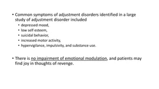 • Common symptoms of adjustment disorders identified in a large
study of adjustment disorder included
• depressed mood,
• low self esteem,
• suicidal behavior,
• increased motor activity,
• hypervigilance, impulsivity, and substance use.
• There is no impairment of emotional modulation, and patients may
find joy in thoughts of revenge.
 