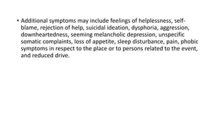 • Additional symptoms may include feelings of helplessness, self-
blame, rejection of help, suicidal ideation, dysphoria, aggression,
downheartedness, seeming melancholic depression, unspecific
somatic complaints, loss of appetite, sleep disturbance, pain, phobic
symptoms in respect to the place or to persons related to the event,
and reduced drive.
 