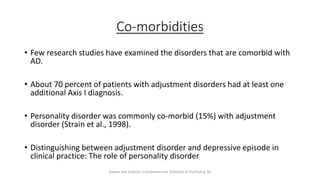 Co-morbidities
• Few research studies have examined the disorders that are comorbid with
AD.
• About 70 percent of patients with adjustment disorders had at least one
additional Axis I diagnosis.
• Personality disorder was commonly co-morbid (15%) with adjustment
disorder (Strain et al., 1998).
• Distinguishing between adjustment disorder and depressive episode in
clinical practice: The role of personality disorder
Kaplan and Sadock's Comprehensive Textbook of Psychiatry, 9E
 