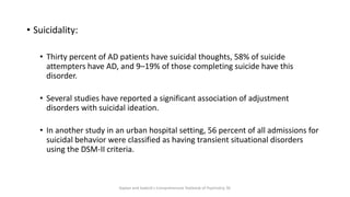 • Suicidality:
• Thirty percent of AD patients have suicidal thoughts, 58% of suicide
attempters have AD, and 9–19% of those completing suicide have this
disorder.
• Several studies have reported a significant association of adjustment
disorders with suicidal ideation.
• In another study in an urban hospital setting, 56 percent of all admissions for
suicidal behavior were classified as having transient situational disorders
using the DSM-II criteria.
Kaplan and Sadock's Comprehensive Textbook of Psychiatry, 9E
 