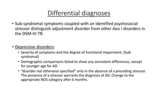 Differential diagnoses
• Sub-syndromal symptoms coupled with an identified psychosocial
stressor distinguish adjustment disorder from other Axis I disorders in
the DSM-IV-TR.
• Depressive disorders:
• Severity of symptoms and the degree of functional impairment. [Sub-
syndromal]
• Demographic comparisons failed to show any consistent differences, except
for younger age for AD.
• “disorder not otherwise specified” only in the absence of a preceding stressor.
The presence of a stressor warrants the diagnosis of AD. Change to the
appropriate NOS category after 6 months.
 