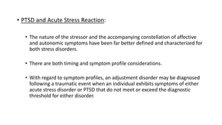 • PTSD and Acute Stress Reaction:
• The nature of the stressor and the accompanying constellation of affective
and autonomic symptoms have been far better defined and characterized for
both stress disorders.
• There are both timing and symptom profile considerations.
• With regard to symptom profiles, an adjustment disorder may be diagnosed
following a traumatic event when an individual exhibits symptoms of either
acute stress disorder or PTSD that do not meet or exceed the diagnostic
threshold for either disorder.
 