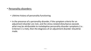 • Personality disorders:
• Lifetime history of personality functioning
• In the presence of a personality disorder, if the symptom criteria for an
adjustment disorder are met, and the stress-related disturbance exceeds
what may be attributable to maladaptive personality disorder symptoms (i.e..
Criterion C is met), then the diagnosis of an adjustment disorder should be
made.
DSM 5
 