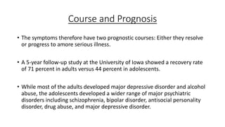 Course and Prognosis
• The symptoms therefore have two prognostic courses: Either they resolve
or progress to amore serious illness.
• A 5-year follow-up study at the University of Iowa showed a recovery rate
of 71 percent in adults versus 44 percent in adolescents.
• While most of the adults developed major depressive disorder and alcohol
abuse, the adolescents developed a wider range of major psychiatric
disorders including schizophrenia, bipolar disorder, antisocial personality
disorder, drug abuse, and major depressive disorder.
 