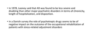 • In 1978, Looney said that AD was found to be less severe and
disabling than other major psychiatric disorders in terms of chronicity,
length of hospitalization, and disposition.
• In a Danish survey the role of psychotropic drugs seems to be of
negative impact on the outcome of the occupational rehabilitation of
patients with stress-related adjustment disorders
 
