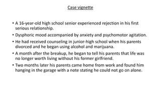 • A 16-year-old high school senior experienced rejection in his first
serious relationship.
• Dysphoric mood accompanied by anxiety and psychomotor agitation.
• He had received counseling in junior-high school when his parents
divorced and he began using alcohol and marijuana.
• A month after the breakup, he began to tell his parents that life was
no longer worth living without his former girlfriend.
• Two months later his parents came home from work and found him
hanging in the garage with a note stating he could not go on alone.
Case vignette
 