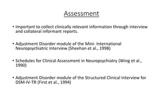 Assessment
• Important to collect clinically relevant information through interview
and collateral informant reports.
• Adjustment Disorder module of the Mini- International
Neuropsychiatric Interview (Sheehan et al., 1998)
• Schedules for Clinical Assessment in Neuropsychiatry (Wing et al.,
1990)
• Adjustment Disorder module of the Structured Clinical Interview for
DSM-IV-TR (First et al., 1994)
 