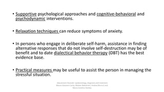 • Supportive psychological approaches and cognitive-behavioral and
psychodynamic interventions.
• Relaxation techniques can reduce symptoms of anxiety.
• In persons who engage in deliberate self-harm, assistance in finding
alternative responses that do not involve self-destruction may be of
benefit and to date dialectical behavior therapy (DBT) has the best
evidence base.
• Practical measures may be useful to assist the person in managing the
stressful situation.
Adjustment Disorder: epidemiology, diagnosis and treatment
Mauro Giovanni Carta, Matteo Balestrieri, Andrea Murru1 and
Maria Carolina Hardoy
 
