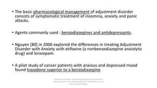 • The basic pharmacological management of adjustment disorder
consists of symptomatic treatment of insomnia, anxiety and panic
attacks.
• Agents commonly used : benzodiazepines and antidepressants.
• Nguyen [80] in 2006 explored the differences in treating Adjustment
Disorder with Anxiety with etifoxine (a nonbenzodiazepine anxiolytic
drug) and lorazepam.
• A pilot study of cancer patients with anxious and depressed mood
found trazodone superior to a benzodiazepine
Adjustment Disorder: epidemiology, diagnosis and treatment
Mauro Giovanni Carta, Matteo Balestrieri, Andrea Murru1 and
Maria Carolina Hardoy
 