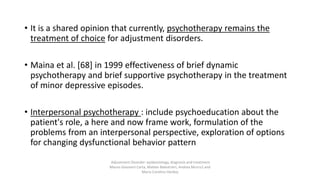 • It is a shared opinion that currently, psychotherapy remains the
treatment of choice for adjustment disorders.
• Maina et al. [68] in 1999 effectiveness of brief dynamic
psychotherapy and brief supportive psychotherapy in the treatment
of minor depressive episodes.
• Interpersonal psychotherapy : include psychoeducation about the
patient's role, a here and now frame work, formulation of the
problems from an interpersonal perspective, exploration of options
for changing dysfunctional behavior pattern
Adjustment Disorder: epidemiology, diagnosis and treatment
Mauro Giovanni Carta, Matteo Balestrieri, Andrea Murru1 and
Maria Carolina Hardoy
 