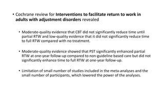 • Cochrane review for Interventions to facilitate return to work in
adults with adjustment disorders revealed
• Moderate-quality evidence that CBT did not significantly reduce time until
partial RTW and low-quality evidence that it did not significantly reduce time
to full RTW compared with no treatment.
• Moderate-quality evidence showed that PST significantly enhanced partial
RTW at one-year follow-up compared to non-guideline based care but did not
significantly enhance time to full RTW at one-year follow-up.
• Limitation of small number of studies included in the meta-analyses and the
small number of participants, which lowered the power of the analyses.
 