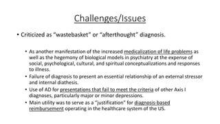 Challenges/Issues
• Criticized as “wastebasket” or “afterthought” diagnosis.
• As another manifestation of the increased medicalization of life problems as
well as the hegemony of biological models in psychiatry at the expense of
social, psychological, cultural, and spiritual conceptualizations and responses
to illness.
• Failure of diagnosis to present an essential relationship of an external stressor
and internal diathesis.
• Use of AD for presentations that fail to meet the criteria of other Axis I
diagnoses, particularly major or minor depressions.
• Main utility was to serve as a “justification” for diagnosis-based
reimbursement operating in the healthcare system of the US.
 